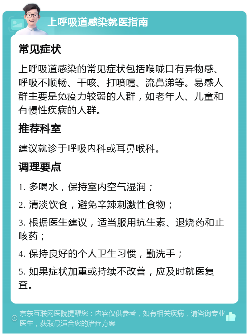 上呼吸道感染就医指南 常见症状 上呼吸道感染的常见症状包括喉咙口有异物感、呼吸不顺畅、干咳、打喷嚏、流鼻涕等。易感人群主要是免疫力较弱的人群，如老年人、儿童和有慢性疾病的人群。 推荐科室 建议就诊于呼吸内科或耳鼻喉科。 调理要点 1. 多喝水，保持室内空气湿润； 2. 清淡饮食，避免辛辣刺激性食物； 3. 根据医生建议，适当服用抗生素、退烧药和止咳药； 4. 保持良好的个人卫生习惯，勤洗手； 5. 如果症状加重或持续不改善，应及时就医复查。