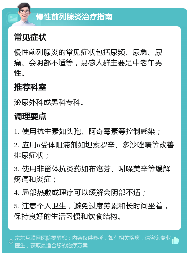 慢性前列腺炎治疗指南 常见症状 慢性前列腺炎的常见症状包括尿频、尿急、尿痛、会阴部不适等，易感人群主要是中老年男性。 推荐科室 泌尿外科或男科专科。 调理要点 1. 使用抗生素如头孢、阿奇霉素等控制感染； 2. 应用α受体阻滞剂如坦索罗辛、多沙唑嗪等改善排尿症状； 3. 使用非甾体抗炎药如布洛芬、吲哚美辛等缓解疼痛和炎症； 4. 局部热敷或理疗可以缓解会阴部不适； 5. 注意个人卫生，避免过度劳累和长时间坐着，保持良好的生活习惯和饮食结构。