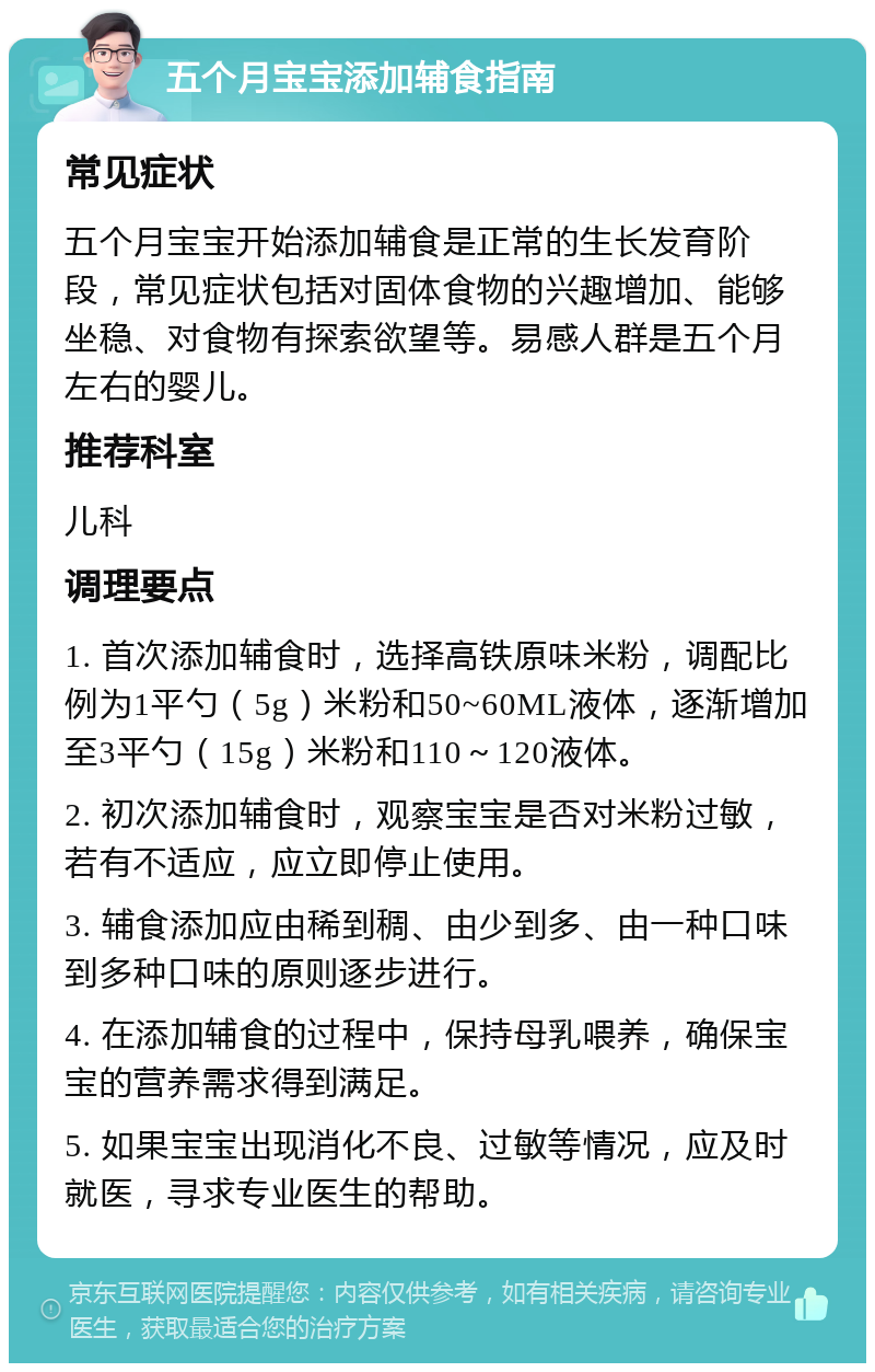 五个月宝宝添加辅食指南 常见症状 五个月宝宝开始添加辅食是正常的生长发育阶段，常见症状包括对固体食物的兴趣增加、能够坐稳、对食物有探索欲望等。易感人群是五个月左右的婴儿。 推荐科室 儿科 调理要点 1. 首次添加辅食时，选择高铁原味米粉，调配比例为1平勺（5g）米粉和50~60ML液体，逐渐增加至3平勺（15g）米粉和110～120液体。 2. 初次添加辅食时，观察宝宝是否对米粉过敏，若有不适应，应立即停止使用。 3. 辅食添加应由稀到稠、由少到多、由一种口味到多种口味的原则逐步进行。 4. 在添加辅食的过程中，保持母乳喂养，确保宝宝的营养需求得到满足。 5. 如果宝宝出现消化不良、过敏等情况，应及时就医，寻求专业医生的帮助。