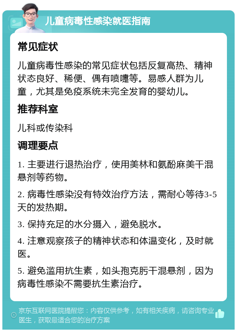 儿童病毒性感染就医指南 常见症状 儿童病毒性感染的常见症状包括反复高热、精神状态良好、稀便、偶有喷嚏等。易感人群为儿童，尤其是免疫系统未完全发育的婴幼儿。 推荐科室 儿科或传染科 调理要点 1. 主要进行退热治疗，使用美林和氨酚麻美干混悬剂等药物。 2. 病毒性感染没有特效治疗方法，需耐心等待3-5天的发热期。 3. 保持充足的水分摄入，避免脱水。 4. 注意观察孩子的精神状态和体温变化，及时就医。 5. 避免滥用抗生素，如头孢克肟干混悬剂，因为病毒性感染不需要抗生素治疗。