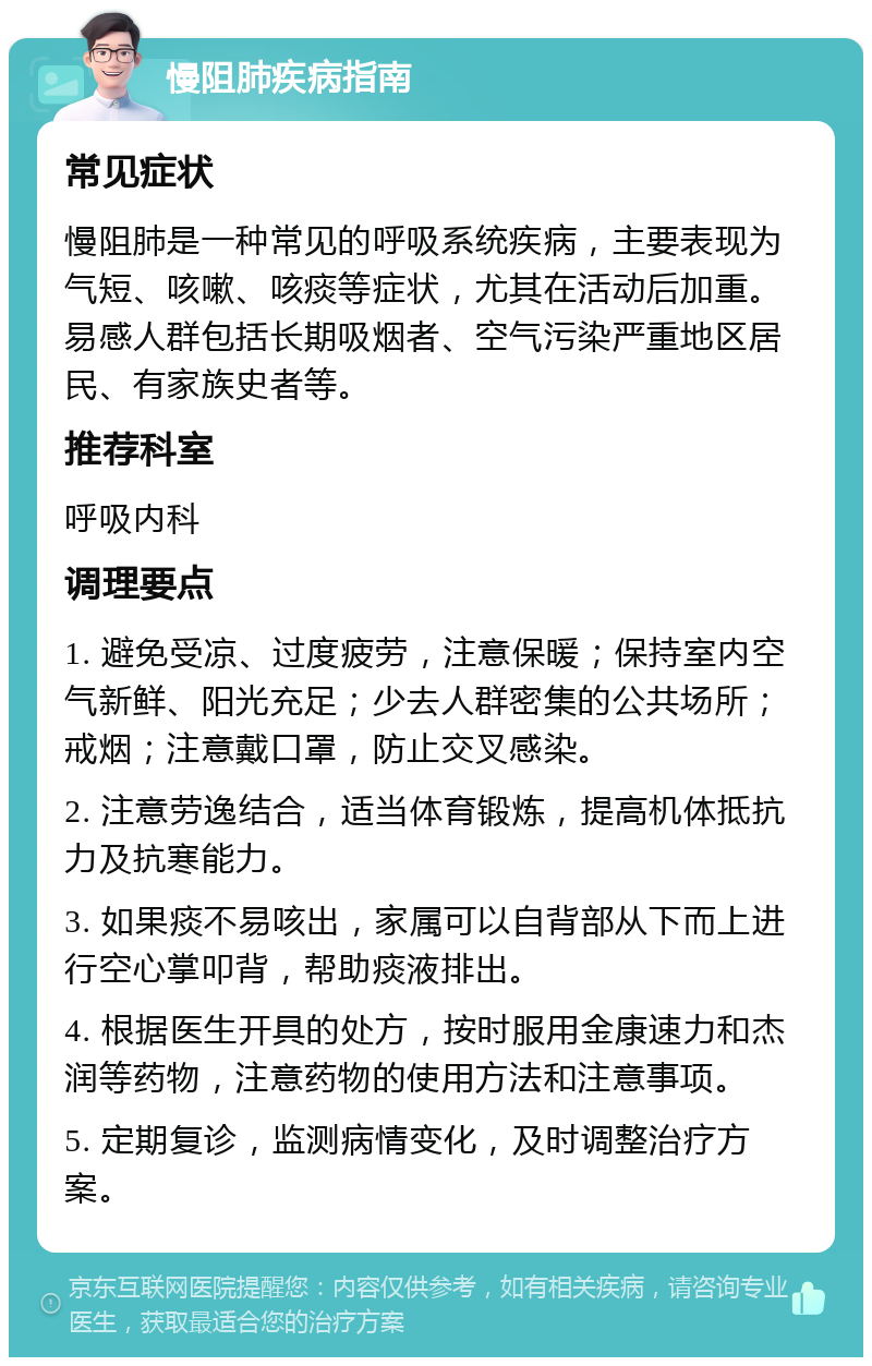 慢阻肺疾病指南 常见症状 慢阻肺是一种常见的呼吸系统疾病，主要表现为气短、咳嗽、咳痰等症状，尤其在活动后加重。易感人群包括长期吸烟者、空气污染严重地区居民、有家族史者等。 推荐科室 呼吸内科 调理要点 1. 避免受凉、过度疲劳，注意保暖；保持室内空气新鲜、阳光充足；少去人群密集的公共场所；戒烟；注意戴口罩，防止交叉感染。 2. 注意劳逸结合，适当体育锻炼，提高机体抵抗力及抗寒能力。 3. 如果痰不易咳出，家属可以自背部从下而上进行空心掌叩背，帮助痰液排出。 4. 根据医生开具的处方，按时服用金康速力和杰润等药物，注意药物的使用方法和注意事项。 5. 定期复诊，监测病情变化，及时调整治疗方案。