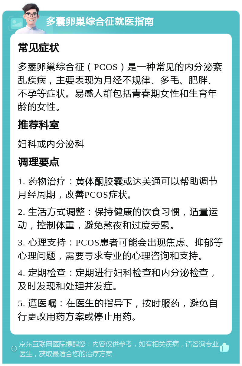 多囊卵巢综合征就医指南 常见症状 多囊卵巢综合征（PCOS）是一种常见的内分泌紊乱疾病，主要表现为月经不规律、多毛、肥胖、不孕等症状。易感人群包括青春期女性和生育年龄的女性。 推荐科室 妇科或内分泌科 调理要点 1. 药物治疗：黄体酮胶囊或达芙通可以帮助调节月经周期，改善PCOS症状。 2. 生活方式调整：保持健康的饮食习惯，适量运动，控制体重，避免熬夜和过度劳累。 3. 心理支持：PCOS患者可能会出现焦虑、抑郁等心理问题，需要寻求专业的心理咨询和支持。 4. 定期检查：定期进行妇科检查和内分泌检查，及时发现和处理并发症。 5. 遵医嘱：在医生的指导下，按时服药，避免自行更改用药方案或停止用药。