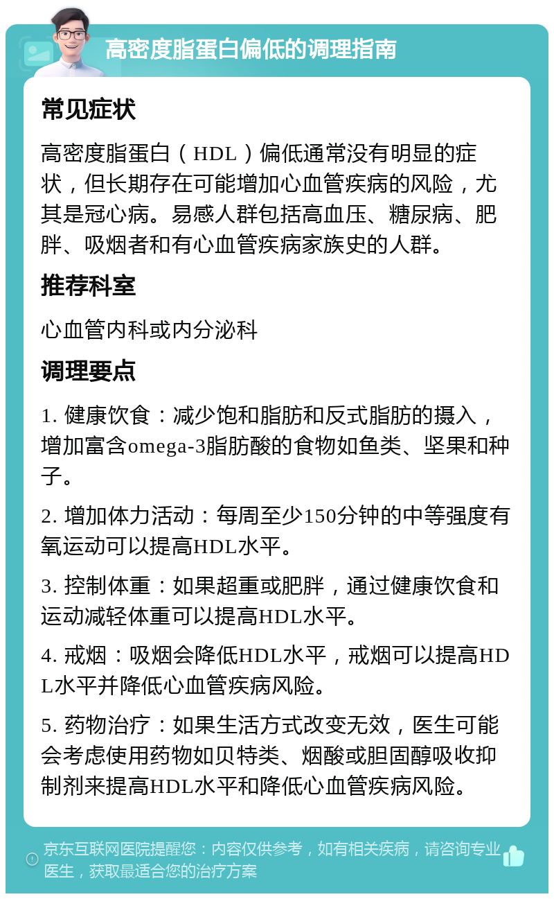 高密度脂蛋白偏低的调理指南 常见症状 高密度脂蛋白（HDL）偏低通常没有明显的症状，但长期存在可能增加心血管疾病的风险，尤其是冠心病。易感人群包括高血压、糖尿病、肥胖、吸烟者和有心血管疾病家族史的人群。 推荐科室 心血管内科或内分泌科 调理要点 1. 健康饮食：减少饱和脂肪和反式脂肪的摄入，增加富含omega-3脂肪酸的食物如鱼类、坚果和种子。 2. 增加体力活动：每周至少150分钟的中等强度有氧运动可以提高HDL水平。 3. 控制体重：如果超重或肥胖，通过健康饮食和运动减轻体重可以提高HDL水平。 4. 戒烟：吸烟会降低HDL水平，戒烟可以提高HDL水平并降低心血管疾病风险。 5. 药物治疗：如果生活方式改变无效，医生可能会考虑使用药物如贝特类、烟酸或胆固醇吸收抑制剂来提高HDL水平和降低心血管疾病风险。