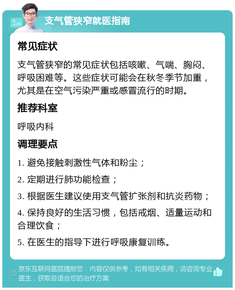 支气管狭窄就医指南 常见症状 支气管狭窄的常见症状包括咳嗽、气喘、胸闷、呼吸困难等。这些症状可能会在秋冬季节加重，尤其是在空气污染严重或感冒流行的时期。 推荐科室 呼吸内科 调理要点 1. 避免接触刺激性气体和粉尘； 2. 定期进行肺功能检查； 3. 根据医生建议使用支气管扩张剂和抗炎药物； 4. 保持良好的生活习惯，包括戒烟、适量运动和合理饮食； 5. 在医生的指导下进行呼吸康复训练。