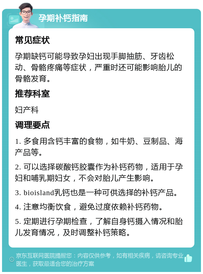 孕期补钙指南 常见症状 孕期缺钙可能导致孕妇出现手脚抽筋、牙齿松动、骨骼疼痛等症状，严重时还可能影响胎儿的骨骼发育。 推荐科室 妇产科 调理要点 1. 多食用含钙丰富的食物，如牛奶、豆制品、海产品等。 2. 可以选择碳酸钙胶囊作为补钙药物，适用于孕妇和哺乳期妇女，不会对胎儿产生影响。 3. bioisland乳钙也是一种可供选择的补钙产品。 4. 注意均衡饮食，避免过度依赖补钙药物。 5. 定期进行孕期检查，了解自身钙摄入情况和胎儿发育情况，及时调整补钙策略。