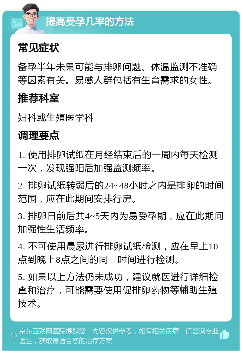 提高受孕几率的方法 常见症状 备孕半年未果可能与排卵问题、体温监测不准确等因素有关。易感人群包括有生育需求的女性。 推荐科室 妇科或生殖医学科 调理要点 1. 使用排卵试纸在月经结束后的一周内每天检测一次，发现强阳后加强监测频率。 2. 排卵试纸转弱后的24~48小时之内是排卵的时间范围，应在此期间安排行房。 3. 排卵日前后共4~5天内为易受孕期，应在此期间加强性生活频率。 4. 不可使用晨尿进行排卵试纸检测，应在早上10点到晚上8点之间的同一时间进行检测。 5. 如果以上方法仍未成功，建议就医进行详细检查和治疗，可能需要使用促排卵药物等辅助生殖技术。