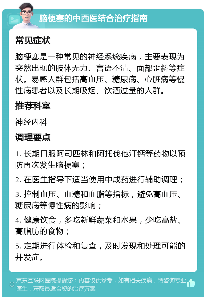 脑梗塞的中西医结合治疗指南 常见症状 脑梗塞是一种常见的神经系统疾病，主要表现为突然出现的肢体无力、言语不清、面部歪斜等症状。易感人群包括高血压、糖尿病、心脏病等慢性病患者以及长期吸烟、饮酒过量的人群。 推荐科室 神经内科 调理要点 1. 长期口服阿司匹林和阿托伐他汀钙等药物以预防再次发生脑梗塞； 2. 在医生指导下适当使用中成药进行辅助调理； 3. 控制血压、血糖和血脂等指标，避免高血压、糖尿病等慢性病的影响； 4. 健康饮食，多吃新鲜蔬菜和水果，少吃高盐、高脂肪的食物； 5. 定期进行体检和复查，及时发现和处理可能的并发症。