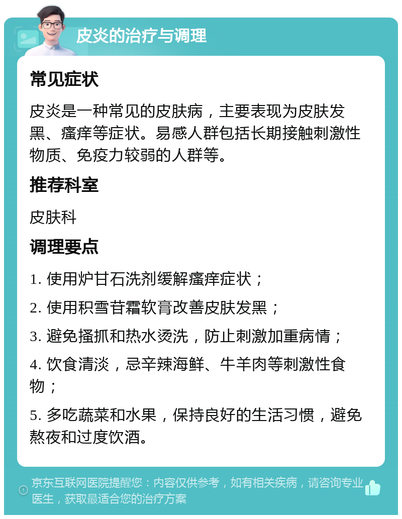 皮炎的治疗与调理 常见症状 皮炎是一种常见的皮肤病，主要表现为皮肤发黑、瘙痒等症状。易感人群包括长期接触刺激性物质、免疫力较弱的人群等。 推荐科室 皮肤科 调理要点 1. 使用炉甘石洗剂缓解瘙痒症状； 2. 使用积雪苷霜软膏改善皮肤发黑； 3. 避免搔抓和热水烫洗，防止刺激加重病情； 4. 饮食清淡，忌辛辣海鲜、牛羊肉等刺激性食物； 5. 多吃蔬菜和水果，保持良好的生活习惯，避免熬夜和过度饮酒。