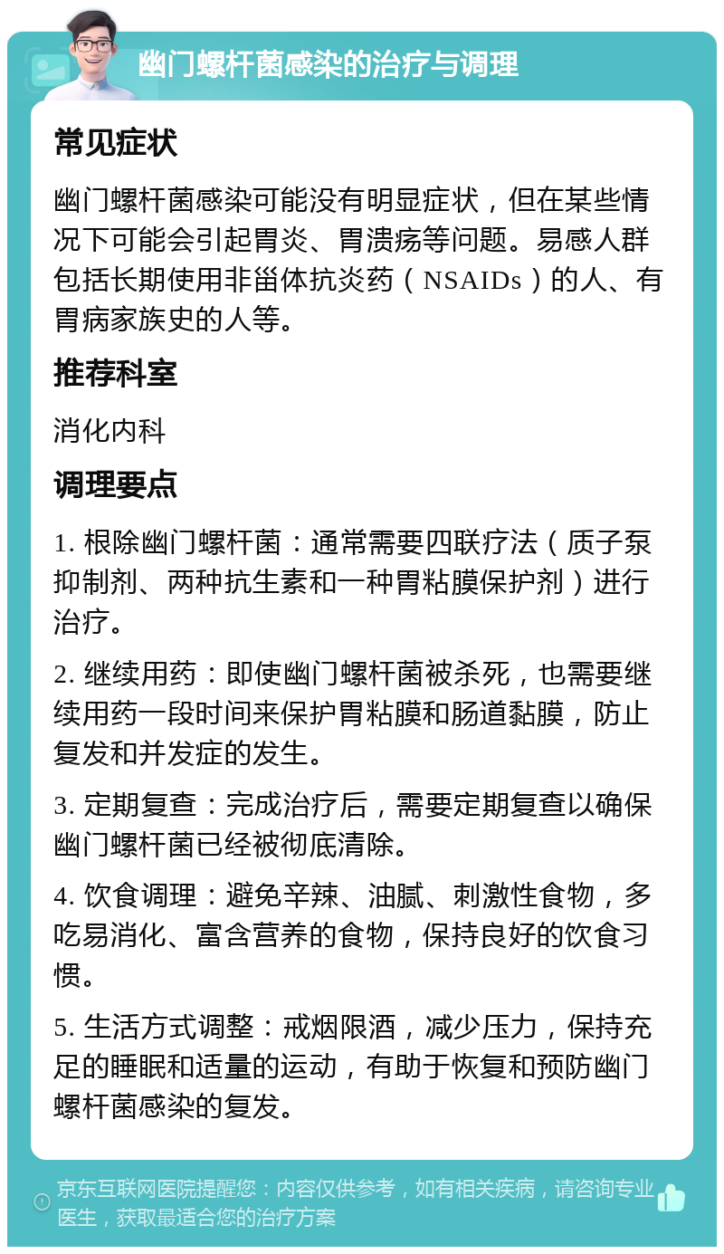 幽门螺杆菌感染的治疗与调理 常见症状 幽门螺杆菌感染可能没有明显症状，但在某些情况下可能会引起胃炎、胃溃疡等问题。易感人群包括长期使用非甾体抗炎药（NSAIDs）的人、有胃病家族史的人等。 推荐科室 消化内科 调理要点 1. 根除幽门螺杆菌：通常需要四联疗法（质子泵抑制剂、两种抗生素和一种胃粘膜保护剂）进行治疗。 2. 继续用药：即使幽门螺杆菌被杀死，也需要继续用药一段时间来保护胃粘膜和肠道黏膜，防止复发和并发症的发生。 3. 定期复查：完成治疗后，需要定期复查以确保幽门螺杆菌已经被彻底清除。 4. 饮食调理：避免辛辣、油腻、刺激性食物，多吃易消化、富含营养的食物，保持良好的饮食习惯。 5. 生活方式调整：戒烟限酒，减少压力，保持充足的睡眠和适量的运动，有助于恢复和预防幽门螺杆菌感染的复发。