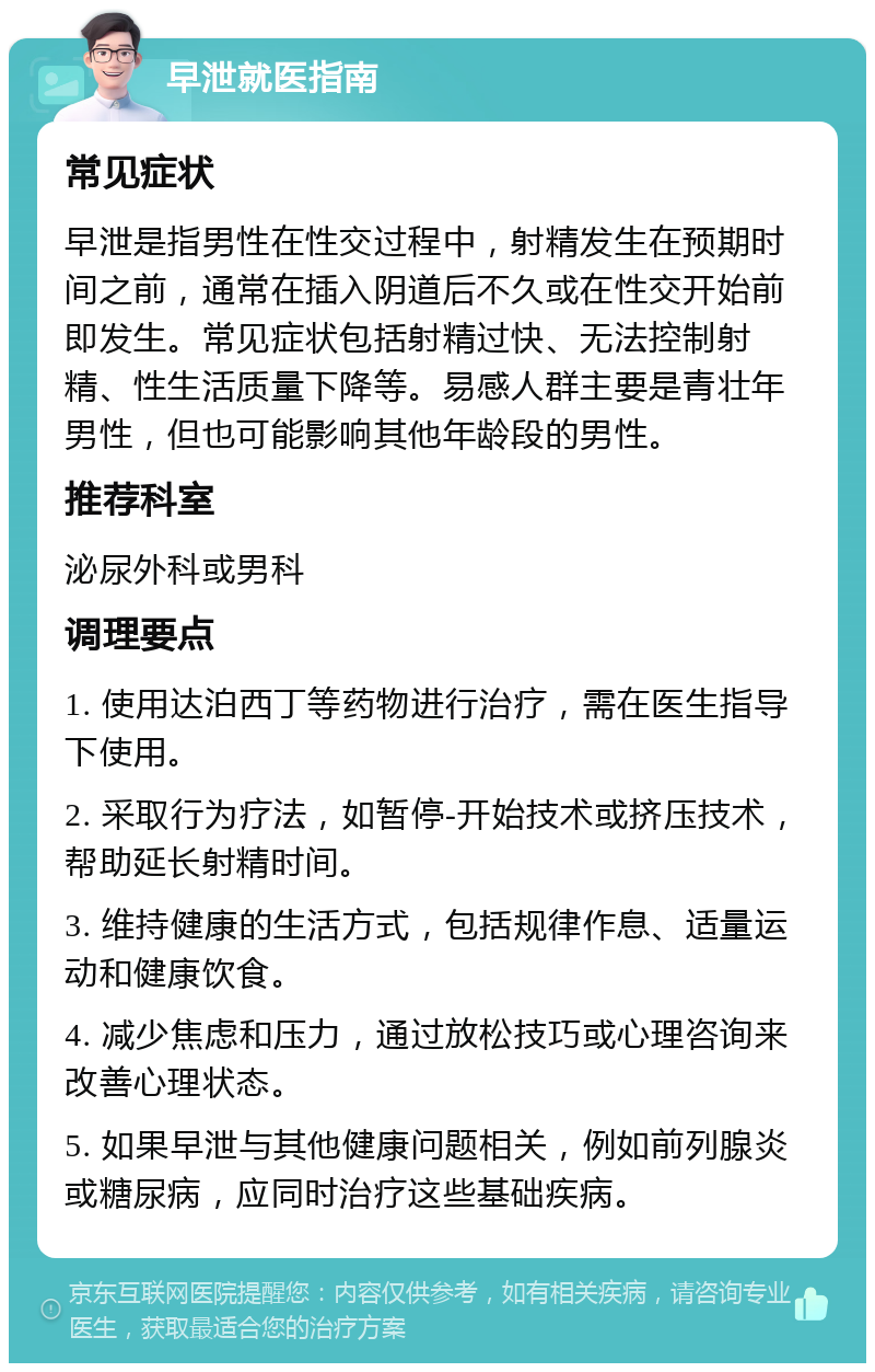 早泄就医指南 常见症状 早泄是指男性在性交过程中，射精发生在预期时间之前，通常在插入阴道后不久或在性交开始前即发生。常见症状包括射精过快、无法控制射精、性生活质量下降等。易感人群主要是青壮年男性，但也可能影响其他年龄段的男性。 推荐科室 泌尿外科或男科 调理要点 1. 使用达泊西丁等药物进行治疗，需在医生指导下使用。 2. 采取行为疗法，如暂停-开始技术或挤压技术，帮助延长射精时间。 3. 维持健康的生活方式，包括规律作息、适量运动和健康饮食。 4. 减少焦虑和压力，通过放松技巧或心理咨询来改善心理状态。 5. 如果早泄与其他健康问题相关，例如前列腺炎或糖尿病，应同时治疗这些基础疾病。