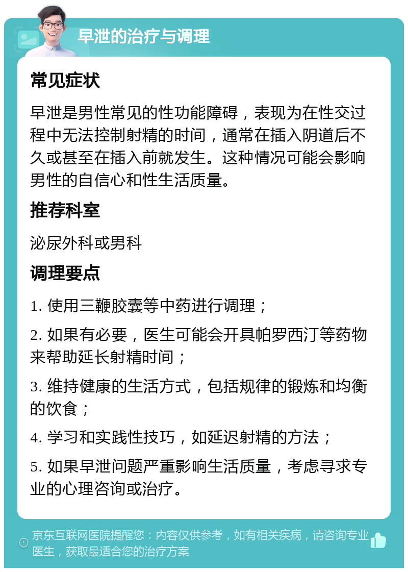 早泄的治疗与调理 常见症状 早泄是男性常见的性功能障碍，表现为在性交过程中无法控制射精的时间，通常在插入阴道后不久或甚至在插入前就发生。这种情况可能会影响男性的自信心和性生活质量。 推荐科室 泌尿外科或男科 调理要点 1. 使用三鞭胶囊等中药进行调理； 2. 如果有必要，医生可能会开具帕罗西汀等药物来帮助延长射精时间； 3. 维持健康的生活方式，包括规律的锻炼和均衡的饮食； 4. 学习和实践性技巧，如延迟射精的方法； 5. 如果早泄问题严重影响生活质量，考虑寻求专业的心理咨询或治疗。