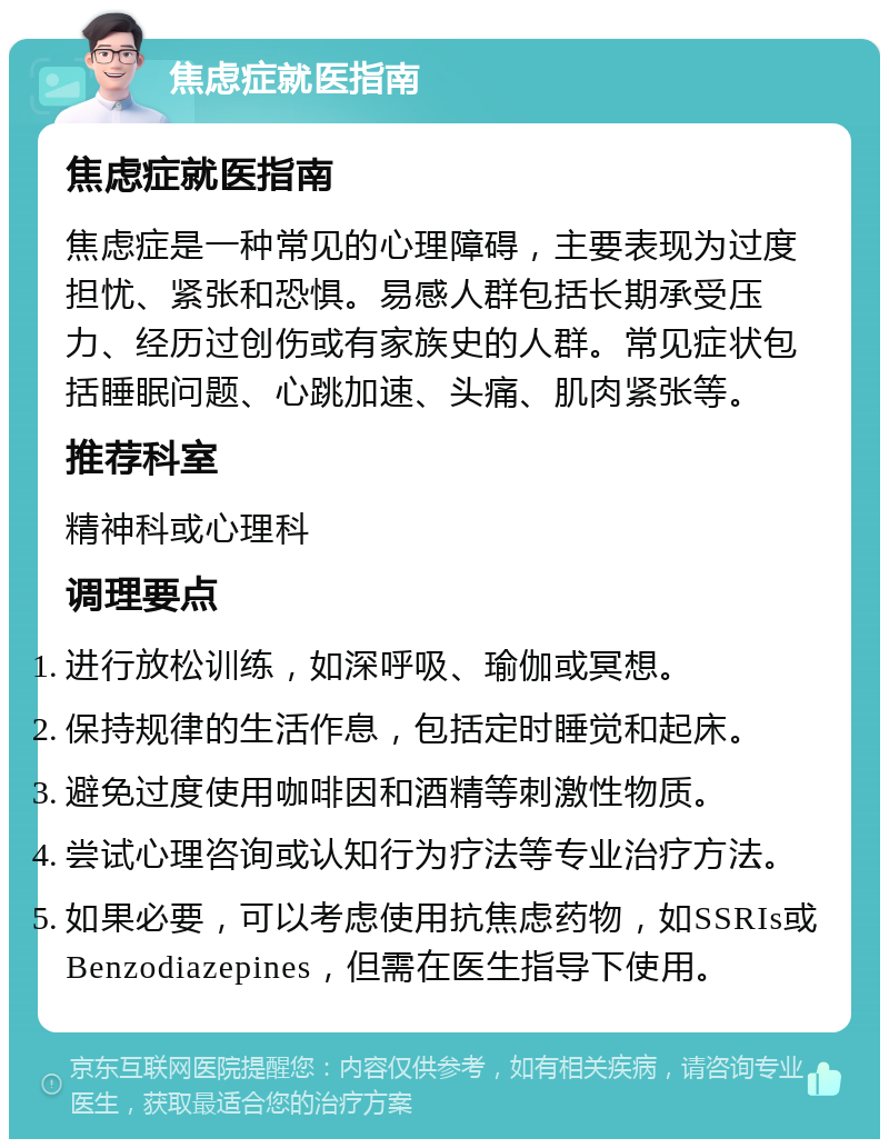 焦虑症就医指南 焦虑症就医指南 焦虑症是一种常见的心理障碍，主要表现为过度担忧、紧张和恐惧。易感人群包括长期承受压力、经历过创伤或有家族史的人群。常见症状包括睡眠问题、心跳加速、头痛、肌肉紧张等。 推荐科室 精神科或心理科 调理要点 进行放松训练，如深呼吸、瑜伽或冥想。 保持规律的生活作息，包括定时睡觉和起床。 避免过度使用咖啡因和酒精等刺激性物质。 尝试心理咨询或认知行为疗法等专业治疗方法。 如果必要，可以考虑使用抗焦虑药物，如SSRIs或Benzodiazepines，但需在医生指导下使用。