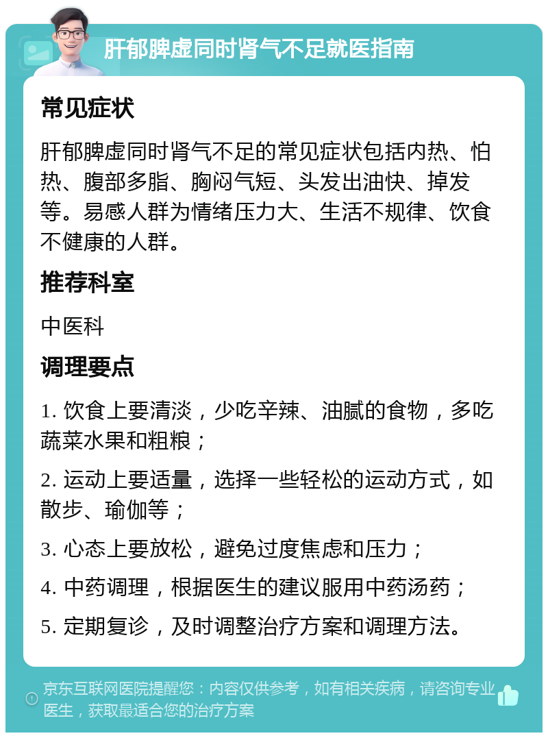 肝郁脾虚同时肾气不足就医指南 常见症状 肝郁脾虚同时肾气不足的常见症状包括内热、怕热、腹部多脂、胸闷气短、头发出油快、掉发等。易感人群为情绪压力大、生活不规律、饮食不健康的人群。 推荐科室 中医科 调理要点 1. 饮食上要清淡，少吃辛辣、油腻的食物，多吃蔬菜水果和粗粮； 2. 运动上要适量，选择一些轻松的运动方式，如散步、瑜伽等； 3. 心态上要放松，避免过度焦虑和压力； 4. 中药调理，根据医生的建议服用中药汤药； 5. 定期复诊，及时调整治疗方案和调理方法。