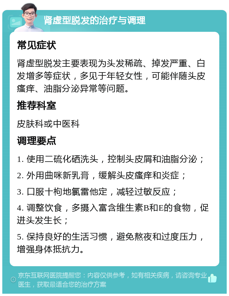 肾虚型脱发的治疗与调理 常见症状 肾虚型脱发主要表现为头发稀疏、掉发严重、白发增多等症状，多见于年轻女性，可能伴随头皮瘙痒、油脂分泌异常等问题。 推荐科室 皮肤科或中医科 调理要点 1. 使用二硫化硒洗头，控制头皮屑和油脂分泌； 2. 外用曲咪新乳膏，缓解头皮瘙痒和炎症； 3. 口服十枸地氯雷他定，减轻过敏反应； 4. 调整饮食，多摄入富含维生素B和E的食物，促进头发生长； 5. 保持良好的生活习惯，避免熬夜和过度压力，增强身体抵抗力。