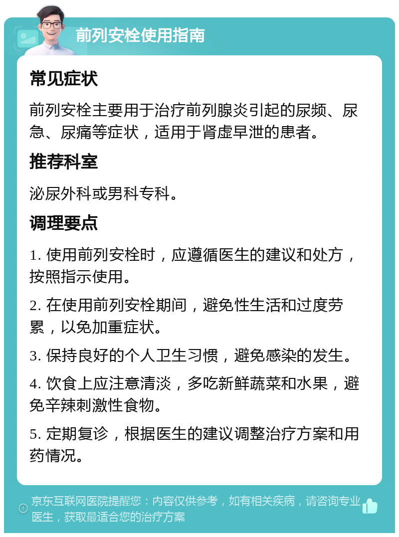 前列安栓使用指南 常见症状 前列安栓主要用于治疗前列腺炎引起的尿频、尿急、尿痛等症状，适用于肾虚早泄的患者。 推荐科室 泌尿外科或男科专科。 调理要点 1. 使用前列安栓时，应遵循医生的建议和处方，按照指示使用。 2. 在使用前列安栓期间，避免性生活和过度劳累，以免加重症状。 3. 保持良好的个人卫生习惯，避免感染的发生。 4. 饮食上应注意清淡，多吃新鲜蔬菜和水果，避免辛辣刺激性食物。 5. 定期复诊，根据医生的建议调整治疗方案和用药情况。