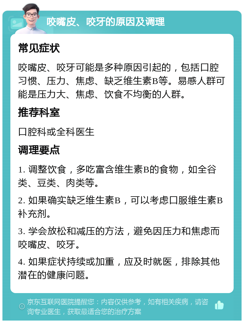 咬嘴皮、咬牙的原因及调理 常见症状 咬嘴皮、咬牙可能是多种原因引起的，包括口腔习惯、压力、焦虑、缺乏维生素B等。易感人群可能是压力大、焦虑、饮食不均衡的人群。 推荐科室 口腔科或全科医生 调理要点 1. 调整饮食，多吃富含维生素B的食物，如全谷类、豆类、肉类等。 2. 如果确实缺乏维生素B，可以考虑口服维生素B补充剂。 3. 学会放松和减压的方法，避免因压力和焦虑而咬嘴皮、咬牙。 4. 如果症状持续或加重，应及时就医，排除其他潜在的健康问题。