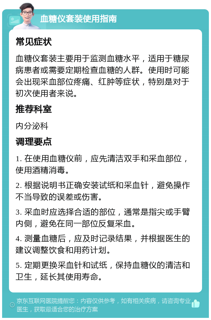 血糖仪套装使用指南 常见症状 血糖仪套装主要用于监测血糖水平，适用于糖尿病患者或需要定期检查血糖的人群。使用时可能会出现采血部位疼痛、红肿等症状，特别是对于初次使用者来说。 推荐科室 内分泌科 调理要点 1. 在使用血糖仪前，应先清洁双手和采血部位，使用酒精消毒。 2. 根据说明书正确安装试纸和采血针，避免操作不当导致的误差或伤害。 3. 采血时应选择合适的部位，通常是指尖或手臂内侧，避免在同一部位反复采血。 4. 测量血糖后，应及时记录结果，并根据医生的建议调整饮食和用药计划。 5. 定期更换采血针和试纸，保持血糖仪的清洁和卫生，延长其使用寿命。