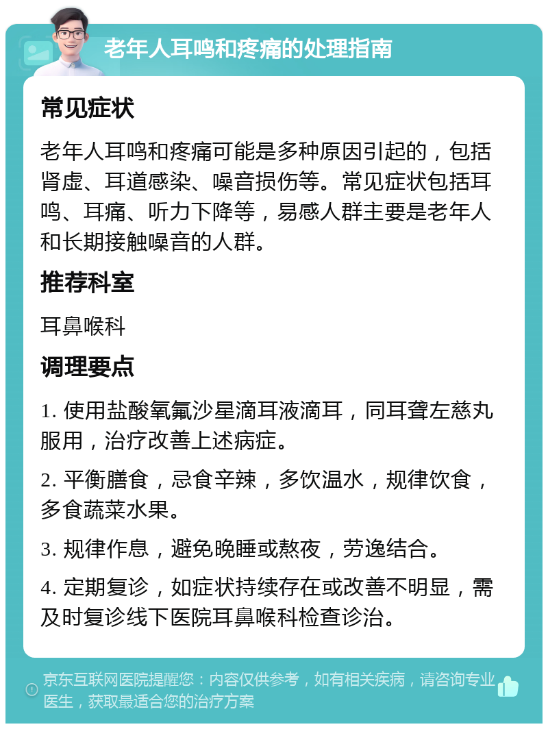 老年人耳鸣和疼痛的处理指南 常见症状 老年人耳鸣和疼痛可能是多种原因引起的，包括肾虚、耳道感染、噪音损伤等。常见症状包括耳鸣、耳痛、听力下降等，易感人群主要是老年人和长期接触噪音的人群。 推荐科室 耳鼻喉科 调理要点 1. 使用盐酸氧氟沙星滴耳液滴耳，同耳聋左慈丸服用，治疗改善上述病症。 2. 平衡膳食，忌食辛辣，多饮温水，规律饮食，多食蔬菜水果。 3. 规律作息，避免晚睡或熬夜，劳逸结合。 4. 定期复诊，如症状持续存在或改善不明显，需及时复诊线下医院耳鼻喉科检查诊治。