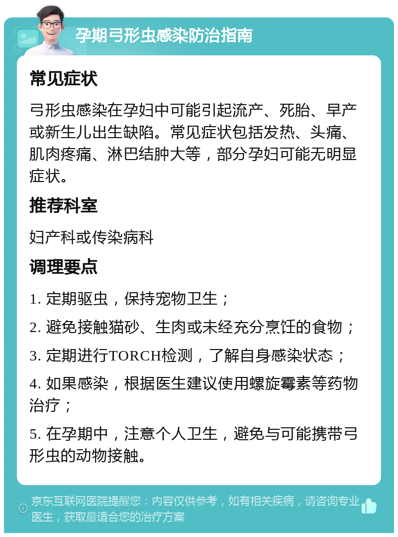 孕期弓形虫感染防治指南 常见症状 弓形虫感染在孕妇中可能引起流产、死胎、早产或新生儿出生缺陷。常见症状包括发热、头痛、肌肉疼痛、淋巴结肿大等，部分孕妇可能无明显症状。 推荐科室 妇产科或传染病科 调理要点 1. 定期驱虫，保持宠物卫生； 2. 避免接触猫砂、生肉或未经充分烹饪的食物； 3. 定期进行TORCH检测，了解自身感染状态； 4. 如果感染，根据医生建议使用螺旋霉素等药物治疗； 5. 在孕期中，注意个人卫生，避免与可能携带弓形虫的动物接触。