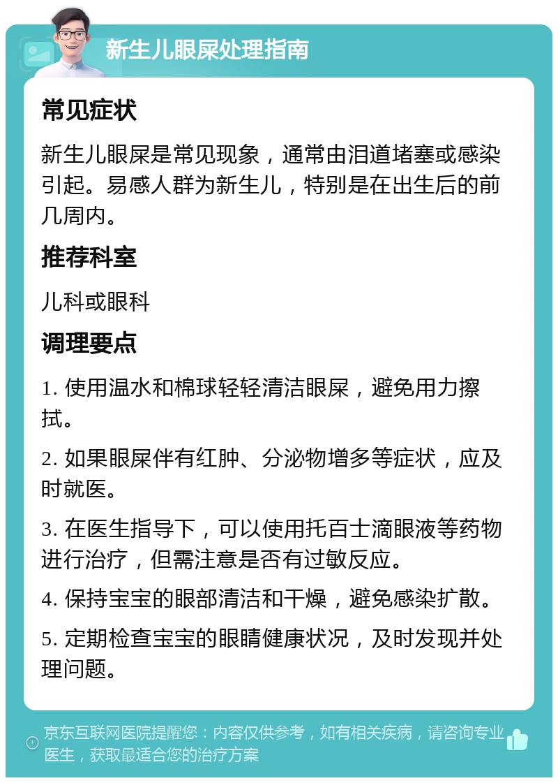 新生儿眼屎处理指南 常见症状 新生儿眼屎是常见现象，通常由泪道堵塞或感染引起。易感人群为新生儿，特别是在出生后的前几周内。 推荐科室 儿科或眼科 调理要点 1. 使用温水和棉球轻轻清洁眼屎，避免用力擦拭。 2. 如果眼屎伴有红肿、分泌物增多等症状，应及时就医。 3. 在医生指导下，可以使用托百士滴眼液等药物进行治疗，但需注意是否有过敏反应。 4. 保持宝宝的眼部清洁和干燥，避免感染扩散。 5. 定期检查宝宝的眼睛健康状况，及时发现并处理问题。