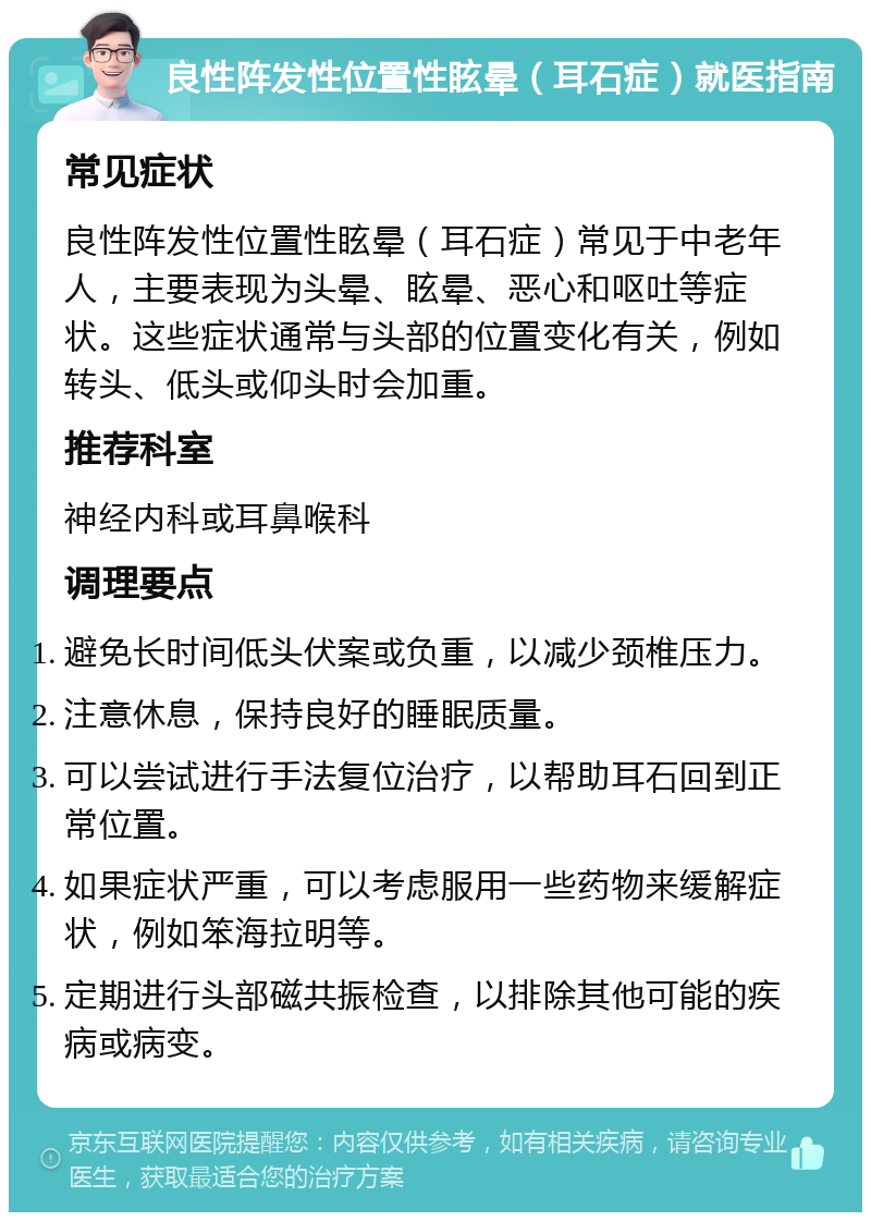 良性阵发性位置性眩晕（耳石症）就医指南 常见症状 良性阵发性位置性眩晕（耳石症）常见于中老年人，主要表现为头晕、眩晕、恶心和呕吐等症状。这些症状通常与头部的位置变化有关，例如转头、低头或仰头时会加重。 推荐科室 神经内科或耳鼻喉科 调理要点 避免长时间低头伏案或负重，以减少颈椎压力。 注意休息，保持良好的睡眠质量。 可以尝试进行手法复位治疗，以帮助耳石回到正常位置。 如果症状严重，可以考虑服用一些药物来缓解症状，例如笨海拉明等。 定期进行头部磁共振检查，以排除其他可能的疾病或病变。