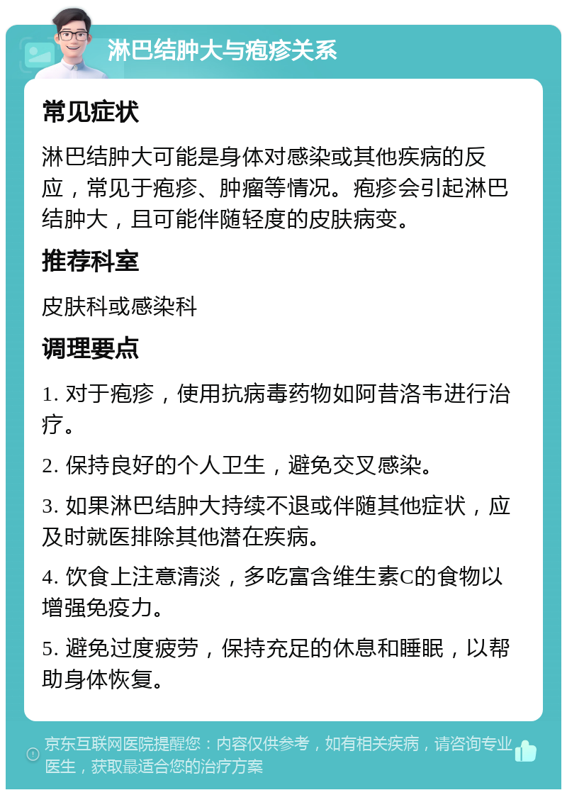 淋巴结肿大与疱疹关系 常见症状 淋巴结肿大可能是身体对感染或其他疾病的反应，常见于疱疹、肿瘤等情况。疱疹会引起淋巴结肿大，且可能伴随轻度的皮肤病变。 推荐科室 皮肤科或感染科 调理要点 1. 对于疱疹，使用抗病毒药物如阿昔洛韦进行治疗。 2. 保持良好的个人卫生，避免交叉感染。 3. 如果淋巴结肿大持续不退或伴随其他症状，应及时就医排除其他潜在疾病。 4. 饮食上注意清淡，多吃富含维生素C的食物以增强免疫力。 5. 避免过度疲劳，保持充足的休息和睡眠，以帮助身体恢复。