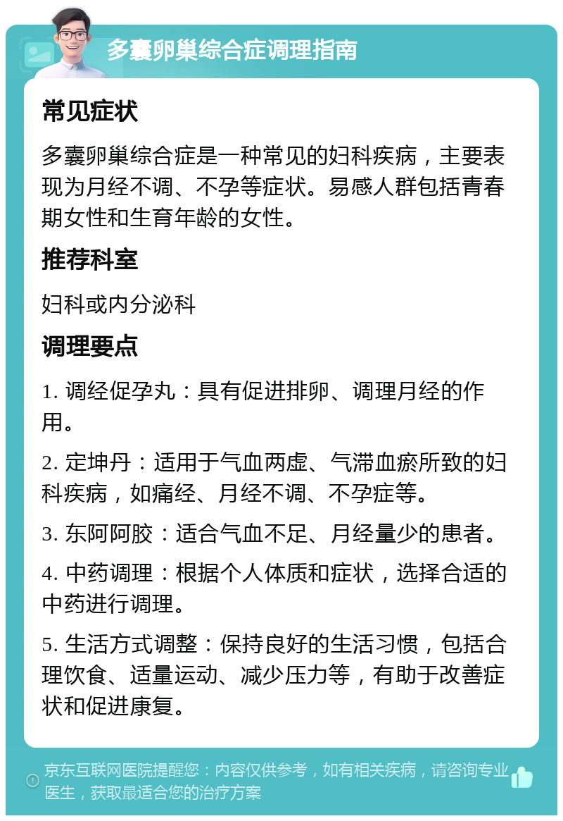 多囊卵巢综合症调理指南 常见症状 多囊卵巢综合症是一种常见的妇科疾病，主要表现为月经不调、不孕等症状。易感人群包括青春期女性和生育年龄的女性。 推荐科室 妇科或内分泌科 调理要点 1. 调经促孕丸：具有促进排卵、调理月经的作用。 2. 定坤丹：适用于气血两虚、气滞血瘀所致的妇科疾病，如痛经、月经不调、不孕症等。 3. 东阿阿胶：适合气血不足、月经量少的患者。 4. 中药调理：根据个人体质和症状，选择合适的中药进行调理。 5. 生活方式调整：保持良好的生活习惯，包括合理饮食、适量运动、减少压力等，有助于改善症状和促进康复。