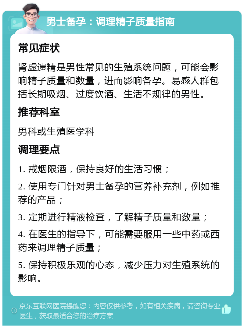 男士备孕：调理精子质量指南 常见症状 肾虚遗精是男性常见的生殖系统问题，可能会影响精子质量和数量，进而影响备孕。易感人群包括长期吸烟、过度饮酒、生活不规律的男性。 推荐科室 男科或生殖医学科 调理要点 1. 戒烟限酒，保持良好的生活习惯； 2. 使用专门针对男士备孕的营养补充剂，例如推荐的产品； 3. 定期进行精液检查，了解精子质量和数量； 4. 在医生的指导下，可能需要服用一些中药或西药来调理精子质量； 5. 保持积极乐观的心态，减少压力对生殖系统的影响。