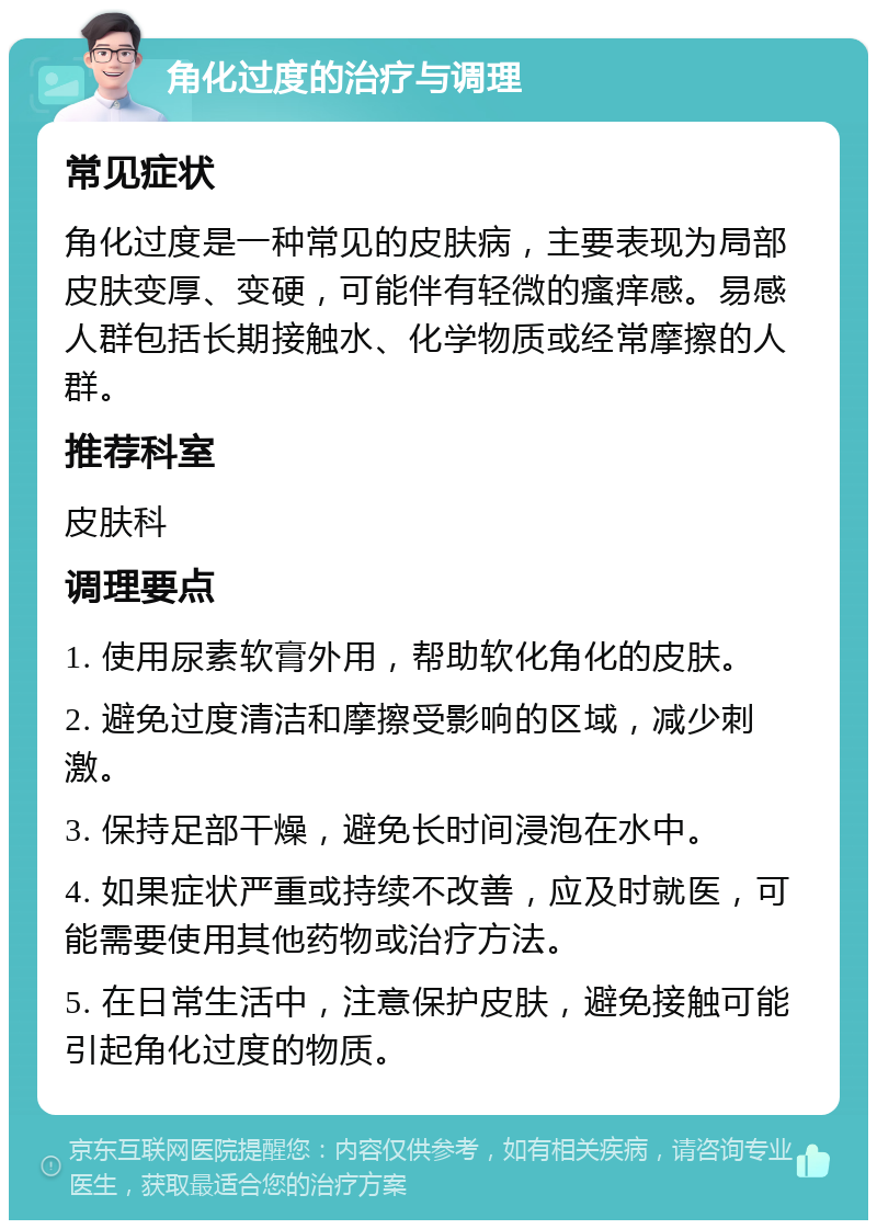 角化过度的治疗与调理 常见症状 角化过度是一种常见的皮肤病，主要表现为局部皮肤变厚、变硬，可能伴有轻微的瘙痒感。易感人群包括长期接触水、化学物质或经常摩擦的人群。 推荐科室 皮肤科 调理要点 1. 使用尿素软膏外用，帮助软化角化的皮肤。 2. 避免过度清洁和摩擦受影响的区域，减少刺激。 3. 保持足部干燥，避免长时间浸泡在水中。 4. 如果症状严重或持续不改善，应及时就医，可能需要使用其他药物或治疗方法。 5. 在日常生活中，注意保护皮肤，避免接触可能引起角化过度的物质。