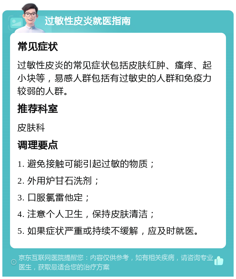 过敏性皮炎就医指南 常见症状 过敏性皮炎的常见症状包括皮肤红肿、瘙痒、起小块等，易感人群包括有过敏史的人群和免疫力较弱的人群。 推荐科室 皮肤科 调理要点 1. 避免接触可能引起过敏的物质； 2. 外用炉甘石洗剂； 3. 口服氯雷他定； 4. 注意个人卫生，保持皮肤清洁； 5. 如果症状严重或持续不缓解，应及时就医。