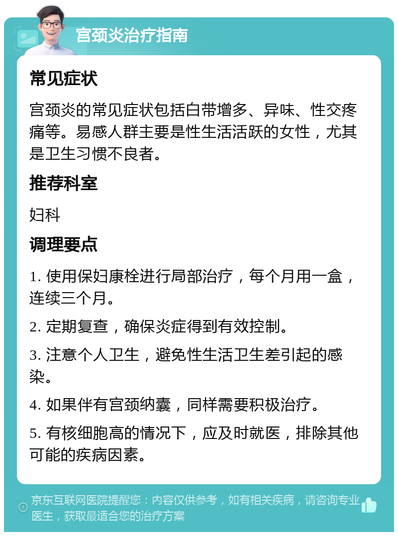 宫颈炎治疗指南 常见症状 宫颈炎的常见症状包括白带增多、异味、性交疼痛等。易感人群主要是性生活活跃的女性，尤其是卫生习惯不良者。 推荐科室 妇科 调理要点 1. 使用保妇康栓进行局部治疗，每个月用一盒，连续三个月。 2. 定期复查，确保炎症得到有效控制。 3. 注意个人卫生，避免性生活卫生差引起的感染。 4. 如果伴有宫颈纳囊，同样需要积极治疗。 5. 有核细胞高的情况下，应及时就医，排除其他可能的疾病因素。