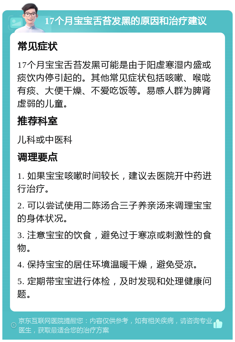 17个月宝宝舌苔发黑的原因和治疗建议 常见症状 17个月宝宝舌苔发黑可能是由于阳虚寒湿内盛或痰饮内停引起的。其他常见症状包括咳嗽、喉咙有痰、大便干燥、不爱吃饭等。易感人群为脾肾虚弱的儿童。 推荐科室 儿科或中医科 调理要点 1. 如果宝宝咳嗽时间较长，建议去医院开中药进行治疗。 2. 可以尝试使用二陈汤合三子养亲汤来调理宝宝的身体状况。 3. 注意宝宝的饮食，避免过于寒凉或刺激性的食物。 4. 保持宝宝的居住环境温暖干燥，避免受凉。 5. 定期带宝宝进行体检，及时发现和处理健康问题。