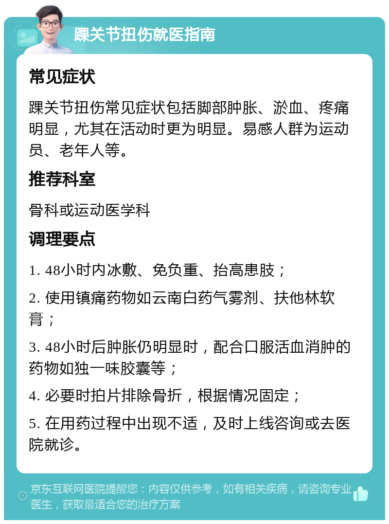 踝关节扭伤就医指南 常见症状 踝关节扭伤常见症状包括脚部肿胀、淤血、疼痛明显，尤其在活动时更为明显。易感人群为运动员、老年人等。 推荐科室 骨科或运动医学科 调理要点 1. 48小时内冰敷、免负重、抬高患肢； 2. 使用镇痛药物如云南白药气雾剂、扶他林软膏； 3. 48小时后肿胀仍明显时，配合口服活血消肿的药物如独一味胶囊等； 4. 必要时拍片排除骨折，根据情况固定； 5. 在用药过程中出现不适，及时上线咨询或去医院就诊。