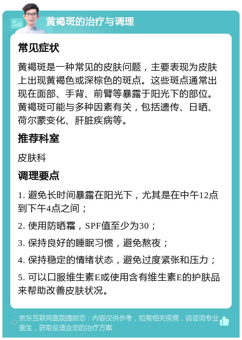 黄褐斑的治疗与调理 常见症状 黄褐斑是一种常见的皮肤问题，主要表现为皮肤上出现黄褐色或深棕色的斑点。这些斑点通常出现在面部、手背、前臂等暴露于阳光下的部位。黄褐斑可能与多种因素有关，包括遗传、日晒、荷尔蒙变化、肝脏疾病等。 推荐科室 皮肤科 调理要点 1. 避免长时间暴露在阳光下，尤其是在中午12点到下午4点之间； 2. 使用防晒霜，SPF值至少为30； 3. 保持良好的睡眠习惯，避免熬夜； 4. 保持稳定的情绪状态，避免过度紧张和压力； 5. 可以口服维生素E或使用含有维生素E的护肤品来帮助改善皮肤状况。