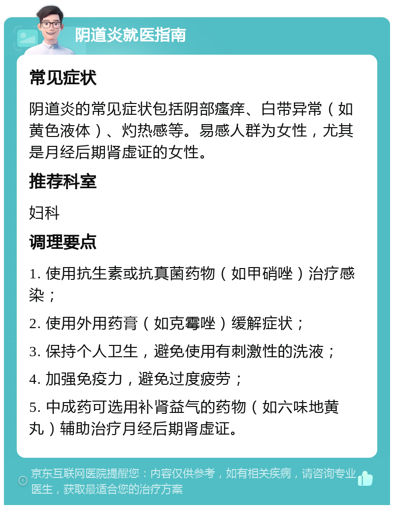 阴道炎就医指南 常见症状 阴道炎的常见症状包括阴部瘙痒、白带异常（如黄色液体）、灼热感等。易感人群为女性，尤其是月经后期肾虚证的女性。 推荐科室 妇科 调理要点 1. 使用抗生素或抗真菌药物（如甲硝唑）治疗感染； 2. 使用外用药膏（如克霉唑）缓解症状； 3. 保持个人卫生，避免使用有刺激性的洗液； 4. 加强免疫力，避免过度疲劳； 5. 中成药可选用补肾益气的药物（如六味地黄丸）辅助治疗月经后期肾虚证。