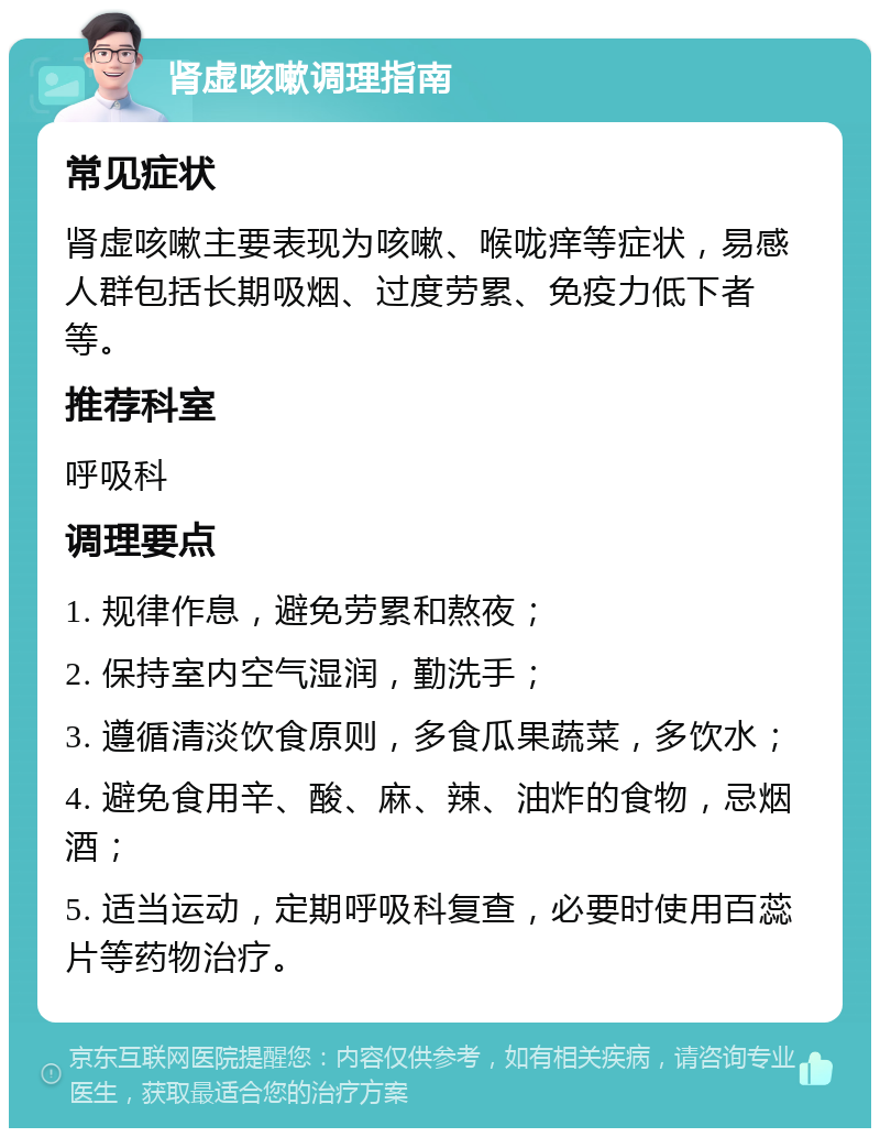 肾虚咳嗽调理指南 常见症状 肾虚咳嗽主要表现为咳嗽、喉咙痒等症状，易感人群包括长期吸烟、过度劳累、免疫力低下者等。 推荐科室 呼吸科 调理要点 1. 规律作息，避免劳累和熬夜； 2. 保持室内空气湿润，勤洗手； 3. 遵循清淡饮食原则，多食瓜果蔬菜，多饮水； 4. 避免食用辛、酸、麻、辣、油炸的食物，忌烟酒； 5. 适当运动，定期呼吸科复查，必要时使用百蕊片等药物治疗。