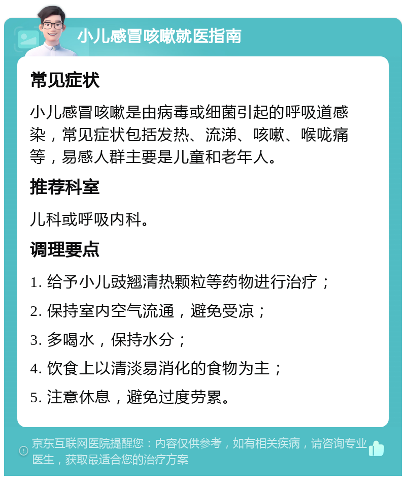 小儿感冒咳嗽就医指南 常见症状 小儿感冒咳嗽是由病毒或细菌引起的呼吸道感染，常见症状包括发热、流涕、咳嗽、喉咙痛等，易感人群主要是儿童和老年人。 推荐科室 儿科或呼吸内科。 调理要点 1. 给予小儿豉翘清热颗粒等药物进行治疗； 2. 保持室内空气流通，避免受凉； 3. 多喝水，保持水分； 4. 饮食上以清淡易消化的食物为主； 5. 注意休息，避免过度劳累。