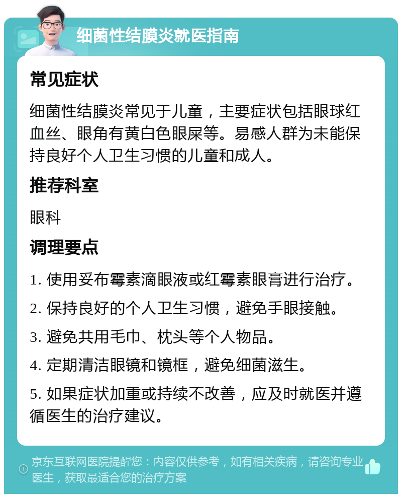 细菌性结膜炎就医指南 常见症状 细菌性结膜炎常见于儿童，主要症状包括眼球红血丝、眼角有黄白色眼屎等。易感人群为未能保持良好个人卫生习惯的儿童和成人。 推荐科室 眼科 调理要点 1. 使用妥布霉素滴眼液或红霉素眼膏进行治疗。 2. 保持良好的个人卫生习惯，避免手眼接触。 3. 避免共用毛巾、枕头等个人物品。 4. 定期清洁眼镜和镜框，避免细菌滋生。 5. 如果症状加重或持续不改善，应及时就医并遵循医生的治疗建议。