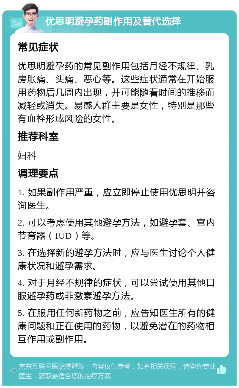 优思明避孕药副作用及替代选择 常见症状 优思明避孕药的常见副作用包括月经不规律、乳房胀痛、头痛、恶心等。这些症状通常在开始服用药物后几周内出现，并可能随着时间的推移而减轻或消失。易感人群主要是女性，特别是那些有血栓形成风险的女性。 推荐科室 妇科 调理要点 1. 如果副作用严重，应立即停止使用优思明并咨询医生。 2. 可以考虑使用其他避孕方法，如避孕套、宫内节育器（IUD）等。 3. 在选择新的避孕方法时，应与医生讨论个人健康状况和避孕需求。 4. 对于月经不规律的症状，可以尝试使用其他口服避孕药或非激素避孕方法。 5. 在服用任何新药物之前，应告知医生所有的健康问题和正在使用的药物，以避免潜在的药物相互作用或副作用。