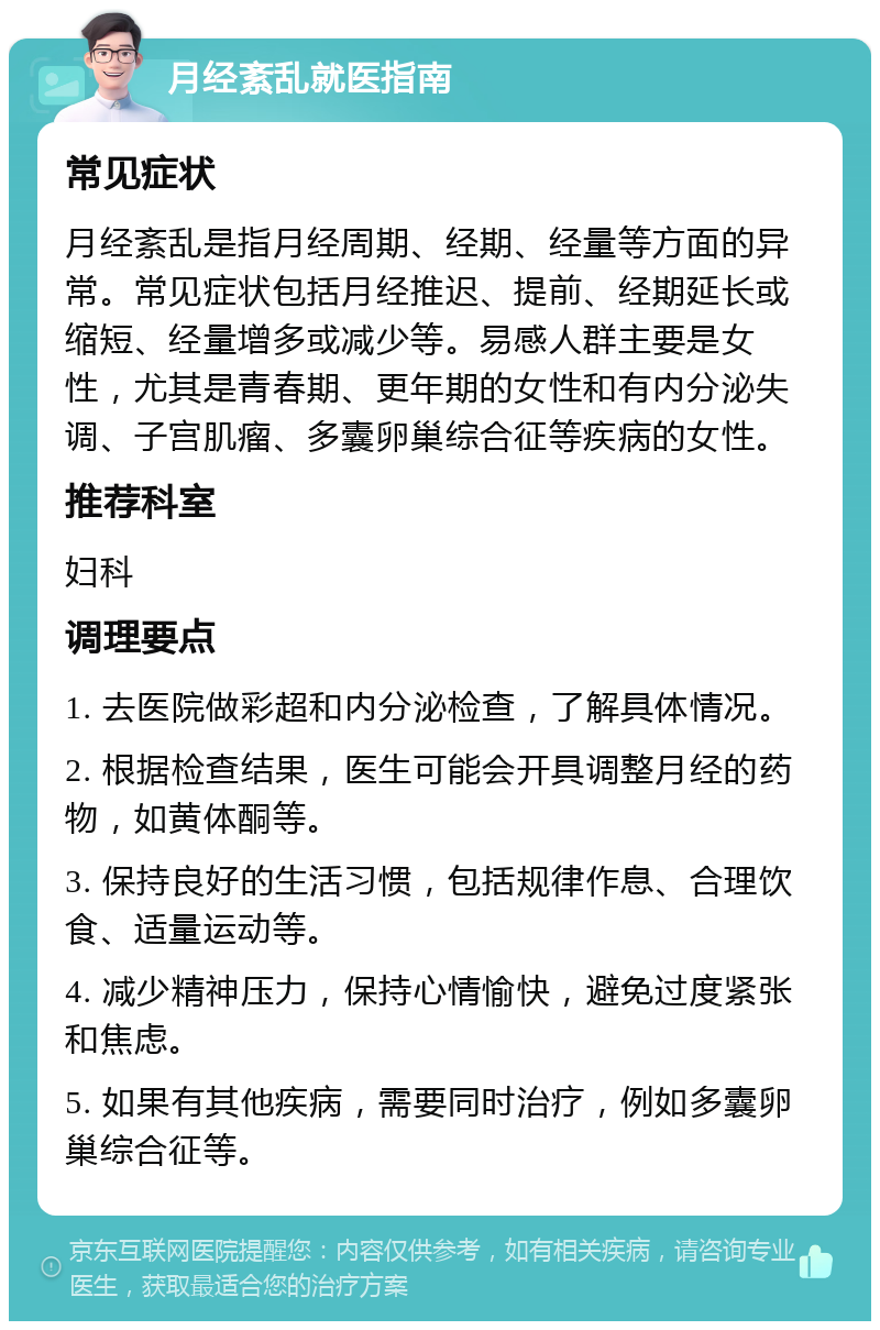 月经紊乱就医指南 常见症状 月经紊乱是指月经周期、经期、经量等方面的异常。常见症状包括月经推迟、提前、经期延长或缩短、经量增多或减少等。易感人群主要是女性，尤其是青春期、更年期的女性和有内分泌失调、子宫肌瘤、多囊卵巢综合征等疾病的女性。 推荐科室 妇科 调理要点 1. 去医院做彩超和内分泌检查，了解具体情况。 2. 根据检查结果，医生可能会开具调整月经的药物，如黄体酮等。 3. 保持良好的生活习惯，包括规律作息、合理饮食、适量运动等。 4. 减少精神压力，保持心情愉快，避免过度紧张和焦虑。 5. 如果有其他疾病，需要同时治疗，例如多囊卵巢综合征等。