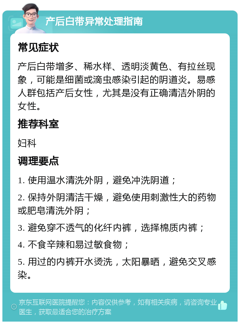 产后白带异常处理指南 常见症状 产后白带增多、稀水样、透明淡黄色、有拉丝现象，可能是细菌或滴虫感染引起的阴道炎。易感人群包括产后女性，尤其是没有正确清洁外阴的女性。 推荐科室 妇科 调理要点 1. 使用温水清洗外阴，避免冲洗阴道； 2. 保持外阴清洁干燥，避免使用刺激性大的药物或肥皂清洗外阴； 3. 避免穿不透气的化纤内裤，选择棉质内裤； 4. 不食辛辣和易过敏食物； 5. 用过的内裤开水烫洗，太阳暴晒，避免交叉感染。