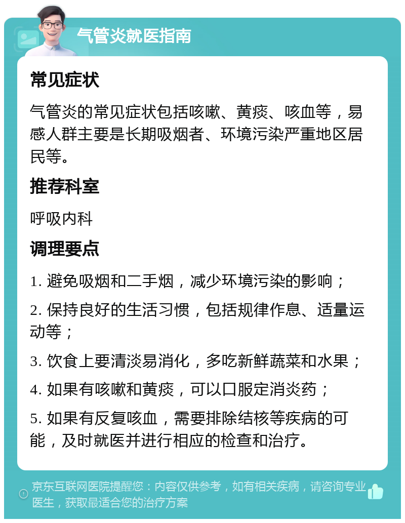 气管炎就医指南 常见症状 气管炎的常见症状包括咳嗽、黄痰、咳血等，易感人群主要是长期吸烟者、环境污染严重地区居民等。 推荐科室 呼吸内科 调理要点 1. 避免吸烟和二手烟，减少环境污染的影响； 2. 保持良好的生活习惯，包括规律作息、适量运动等； 3. 饮食上要清淡易消化，多吃新鲜蔬菜和水果； 4. 如果有咳嗽和黄痰，可以口服定消炎药； 5. 如果有反复咳血，需要排除结核等疾病的可能，及时就医并进行相应的检查和治疗。