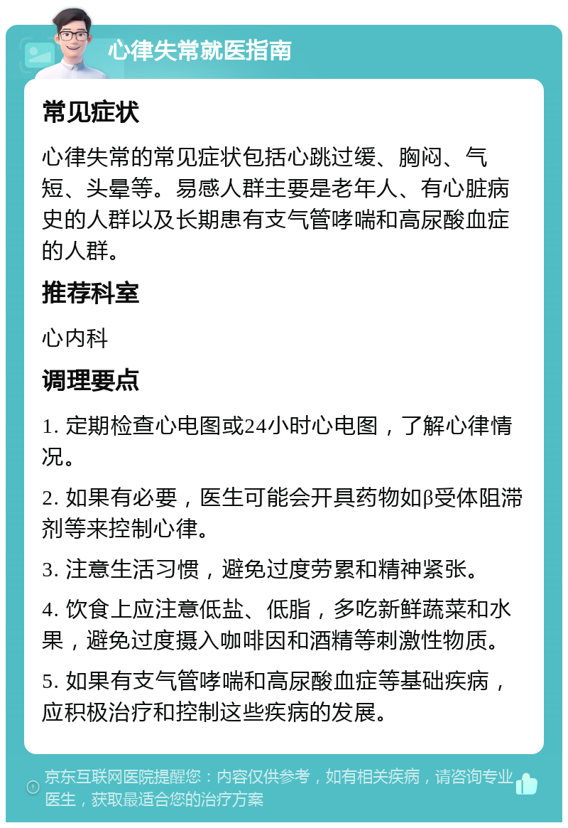 心律失常就医指南 常见症状 心律失常的常见症状包括心跳过缓、胸闷、气短、头晕等。易感人群主要是老年人、有心脏病史的人群以及长期患有支气管哮喘和高尿酸血症的人群。 推荐科室 心内科 调理要点 1. 定期检查心电图或24小时心电图，了解心律情况。 2. 如果有必要，医生可能会开具药物如β受体阻滞剂等来控制心律。 3. 注意生活习惯，避免过度劳累和精神紧张。 4. 饮食上应注意低盐、低脂，多吃新鲜蔬菜和水果，避免过度摄入咖啡因和酒精等刺激性物质。 5. 如果有支气管哮喘和高尿酸血症等基础疾病，应积极治疗和控制这些疾病的发展。