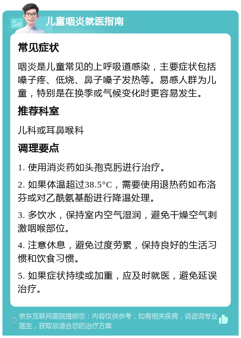 儿童咽炎就医指南 常见症状 咽炎是儿童常见的上呼吸道感染，主要症状包括嗓子疼、低烧、鼻子嗓子发热等。易感人群为儿童，特别是在换季或气候变化时更容易发生。 推荐科室 儿科或耳鼻喉科 调理要点 1. 使用消炎药如头孢克肟进行治疗。 2. 如果体温超过38.5°C，需要使用退热药如布洛芬或对乙酰氨基酚进行降温处理。 3. 多饮水，保持室内空气湿润，避免干燥空气刺激咽喉部位。 4. 注意休息，避免过度劳累，保持良好的生活习惯和饮食习惯。 5. 如果症状持续或加重，应及时就医，避免延误治疗。