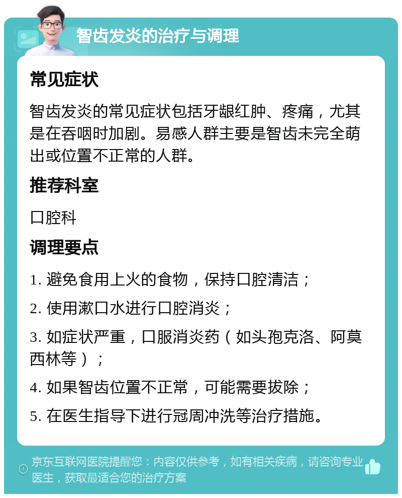 智齿发炎的治疗与调理 常见症状 智齿发炎的常见症状包括牙龈红肿、疼痛，尤其是在吞咽时加剧。易感人群主要是智齿未完全萌出或位置不正常的人群。 推荐科室 口腔科 调理要点 1. 避免食用上火的食物，保持口腔清洁； 2. 使用漱口水进行口腔消炎； 3. 如症状严重，口服消炎药（如头孢克洛、阿莫西林等）； 4. 如果智齿位置不正常，可能需要拔除； 5. 在医生指导下进行冠周冲洗等治疗措施。