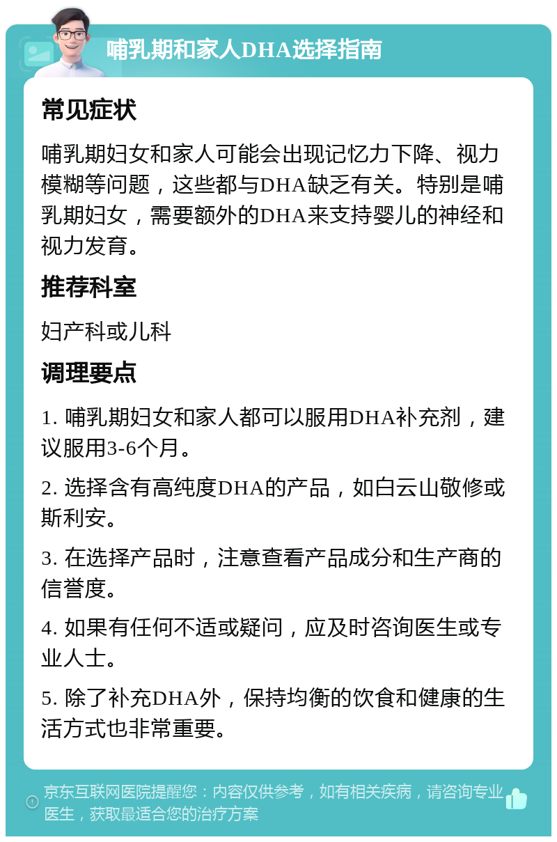 哺乳期和家人DHA选择指南 常见症状 哺乳期妇女和家人可能会出现记忆力下降、视力模糊等问题，这些都与DHA缺乏有关。特别是哺乳期妇女，需要额外的DHA来支持婴儿的神经和视力发育。 推荐科室 妇产科或儿科 调理要点 1. 哺乳期妇女和家人都可以服用DHA补充剂，建议服用3-6个月。 2. 选择含有高纯度DHA的产品，如白云山敬修或斯利安。 3. 在选择产品时，注意查看产品成分和生产商的信誉度。 4. 如果有任何不适或疑问，应及时咨询医生或专业人士。 5. 除了补充DHA外，保持均衡的饮食和健康的生活方式也非常重要。