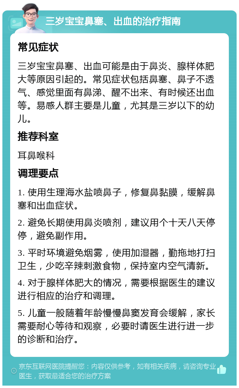 三岁宝宝鼻塞、出血的治疗指南 常见症状 三岁宝宝鼻塞、出血可能是由于鼻炎、腺样体肥大等原因引起的。常见症状包括鼻塞、鼻子不透气、感觉里面有鼻涕、醒不出来、有时候还出血等。易感人群主要是儿童，尤其是三岁以下的幼儿。 推荐科室 耳鼻喉科 调理要点 1. 使用生理海水盐喷鼻子，修复鼻黏膜，缓解鼻塞和出血症状。 2. 避免长期使用鼻炎喷剂，建议用个十天八天停停，避免副作用。 3. 平时环境避免烟雾，使用加湿器，勤拖地打扫卫生，少吃辛辣刺激食物，保持室内空气清新。 4. 对于腺样体肥大的情况，需要根据医生的建议进行相应的治疗和调理。 5. 儿童一般随着年龄慢慢鼻窦发育会缓解，家长需要耐心等待和观察，必要时请医生进行进一步的诊断和治疗。