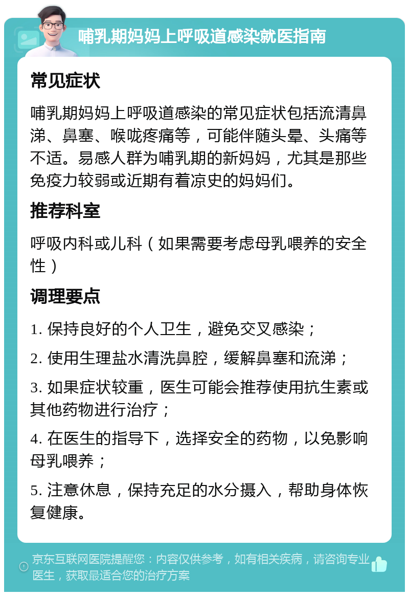 哺乳期妈妈上呼吸道感染就医指南 常见症状 哺乳期妈妈上呼吸道感染的常见症状包括流清鼻涕、鼻塞、喉咙疼痛等，可能伴随头晕、头痛等不适。易感人群为哺乳期的新妈妈，尤其是那些免疫力较弱或近期有着凉史的妈妈们。 推荐科室 呼吸内科或儿科（如果需要考虑母乳喂养的安全性） 调理要点 1. 保持良好的个人卫生，避免交叉感染； 2. 使用生理盐水清洗鼻腔，缓解鼻塞和流涕； 3. 如果症状较重，医生可能会推荐使用抗生素或其他药物进行治疗； 4. 在医生的指导下，选择安全的药物，以免影响母乳喂养； 5. 注意休息，保持充足的水分摄入，帮助身体恢复健康。