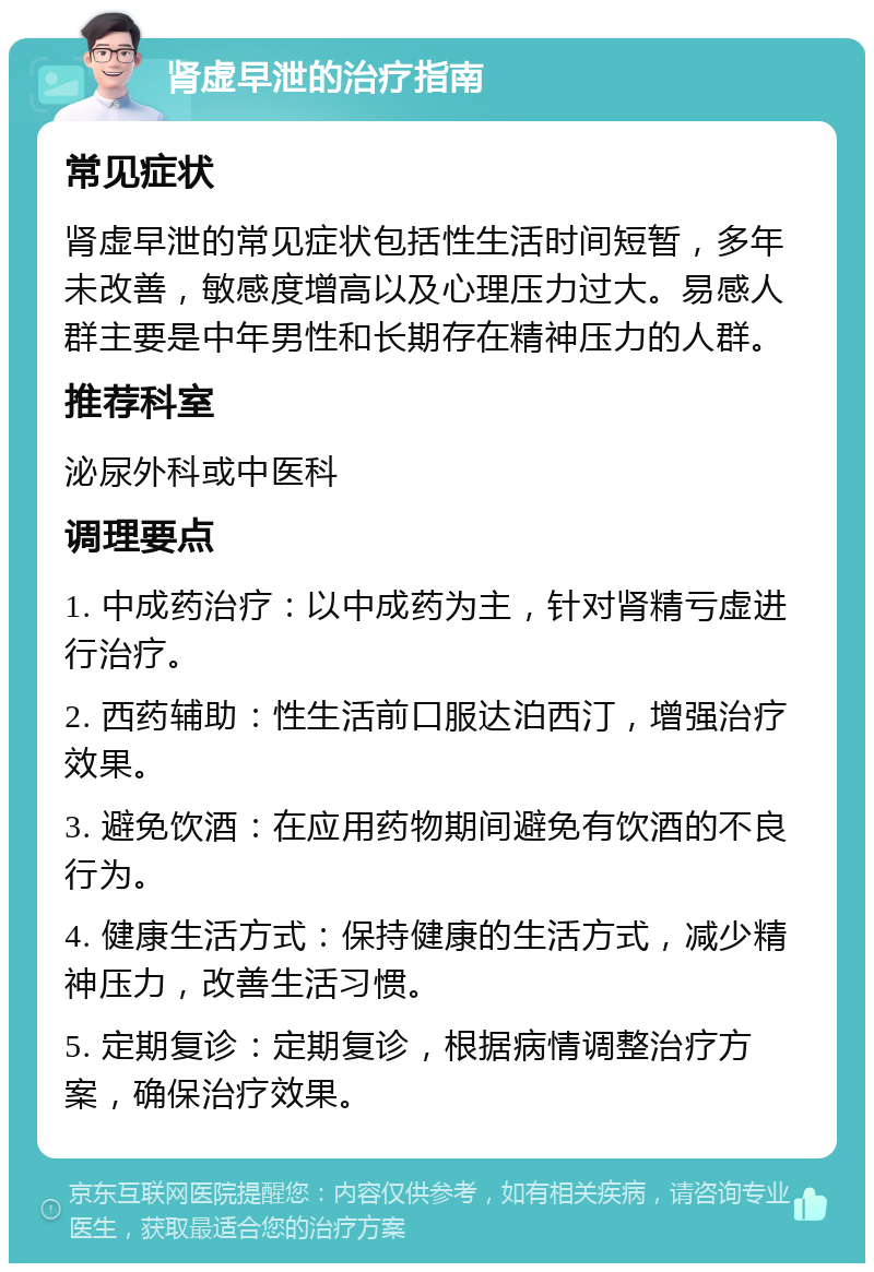 肾虚早泄的治疗指南 常见症状 肾虚早泄的常见症状包括性生活时间短暂，多年未改善，敏感度增高以及心理压力过大。易感人群主要是中年男性和长期存在精神压力的人群。 推荐科室 泌尿外科或中医科 调理要点 1. 中成药治疗：以中成药为主，针对肾精亏虚进行治疗。 2. 西药辅助：性生活前口服达泊西汀，增强治疗效果。 3. 避免饮酒：在应用药物期间避免有饮酒的不良行为。 4. 健康生活方式：保持健康的生活方式，减少精神压力，改善生活习惯。 5. 定期复诊：定期复诊，根据病情调整治疗方案，确保治疗效果。