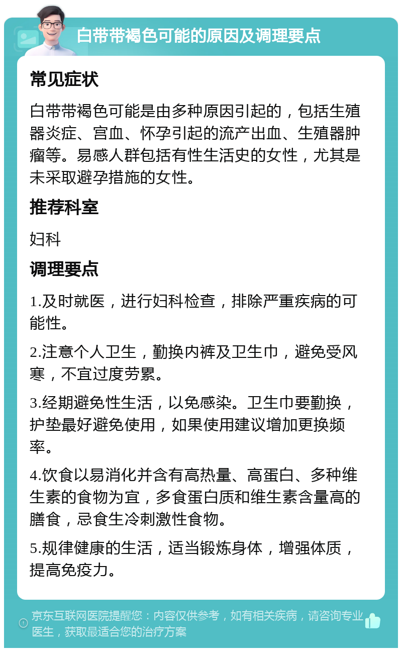 白带带褐色可能的原因及调理要点 常见症状 白带带褐色可能是由多种原因引起的，包括生殖器炎症、宫血、怀孕引起的流产出血、生殖器肿瘤等。易感人群包括有性生活史的女性，尤其是未采取避孕措施的女性。 推荐科室 妇科 调理要点 1.及时就医，进行妇科检查，排除严重疾病的可能性。 2.注意个人卫生，勤换内裤及卫生巾，避免受风寒，不宜过度劳累。 3.经期避免性生活，以免感染。卫生巾要勤换，护垫最好避免使用，如果使用建议增加更换频率。 4.饮食以易消化并含有高热量、高蛋白、多种维生素的食物为宜，多食蛋白质和维生素含量高的膳食，忌食生冷刺激性食物。 5.规律健康的生活，适当锻炼身体，增强体质，提高免疫力。